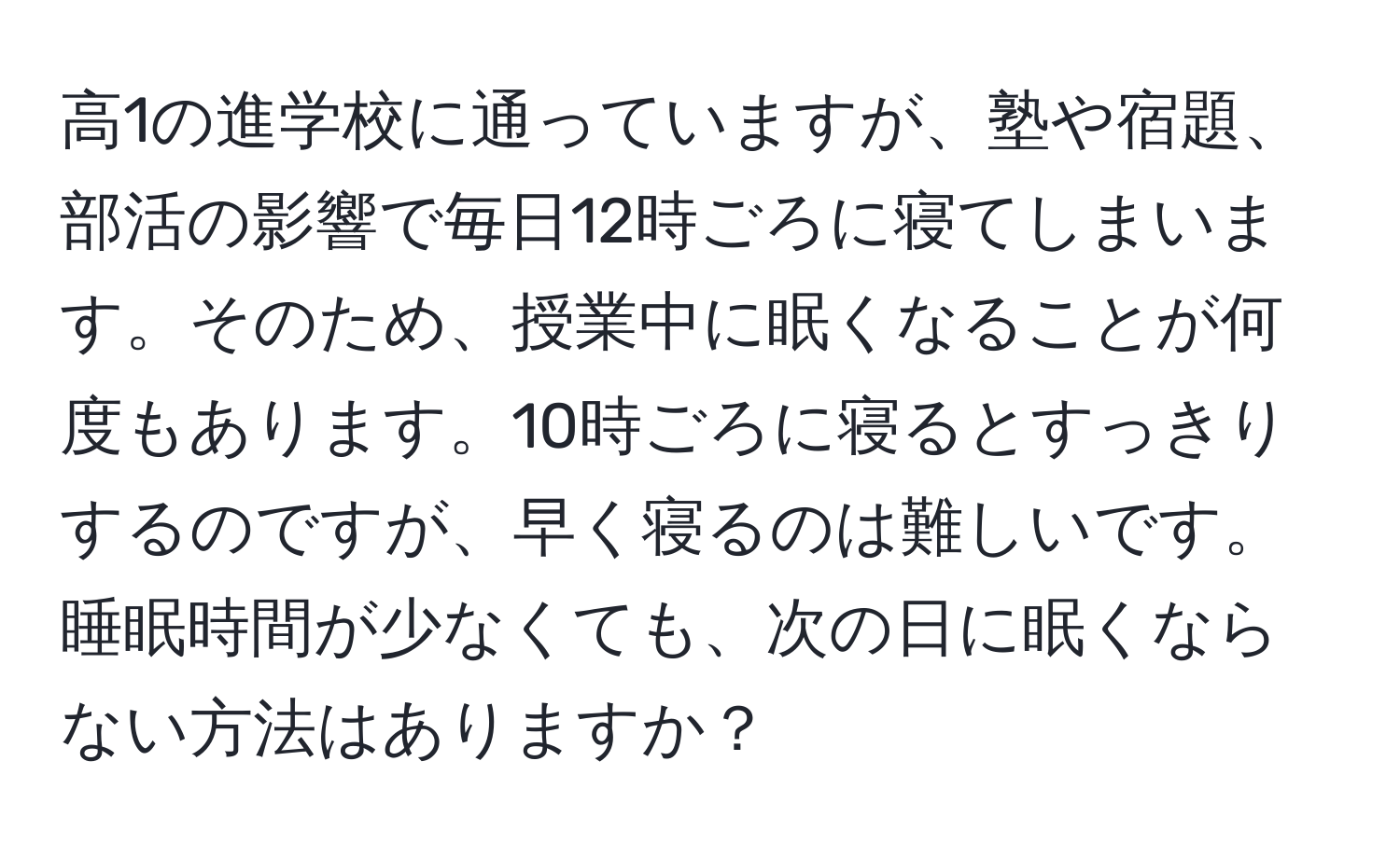 高1の進学校に通っていますが、塾や宿題、部活の影響で毎日12時ごろに寝てしまいます。そのため、授業中に眠くなることが何度もあります。10時ごろに寝るとすっきりするのですが、早く寝るのは難しいです。睡眠時間が少なくても、次の日に眠くならない方法はありますか？