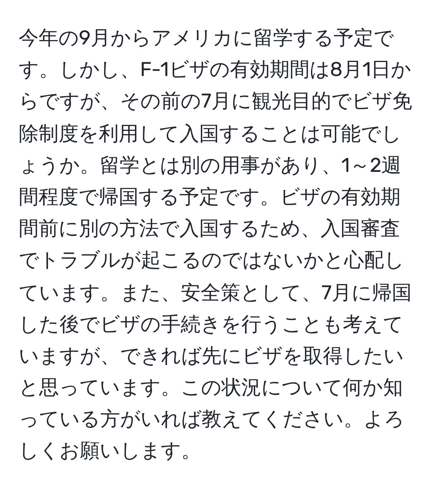 今年の9月からアメリカに留学する予定です。しかし、F-1ビザの有効期間は8月1日からですが、その前の7月に観光目的でビザ免除制度を利用して入国することは可能でしょうか。留学とは別の用事があり、1～2週間程度で帰国する予定です。ビザの有効期間前に別の方法で入国するため、入国審査でトラブルが起こるのではないかと心配しています。また、安全策として、7月に帰国した後でビザの手続きを行うことも考えていますが、できれば先にビザを取得したいと思っています。この状況について何か知っている方がいれば教えてください。よろしくお願いします。