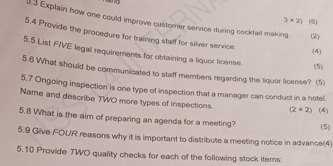 and
3* 2) (6) 
0.3 Explain how one could improve customer service during cocktail making (2) 
5.4 Provide the procedure for training staff for silver service. 
(4) 
5.5 List FIVE legal requirements for obtaining a liquor license. 
(5) 
5.6 What should be communicated to staff members regarding the liquor license? (5) 
5.7 Ongoing inspection is one type of inspection that a manager can conduct in a hotel. 
Name and describe 7WO more types of inspections.
(2* 2) (4) 
5.8 What is the aim of preparing an agenda for a meeting? (5) 
5.9 Give FOUR reasons why it is important to distribute a meeting notice in advance(4) 
5.10 Provide TWO quality checks for each of the following stock items: