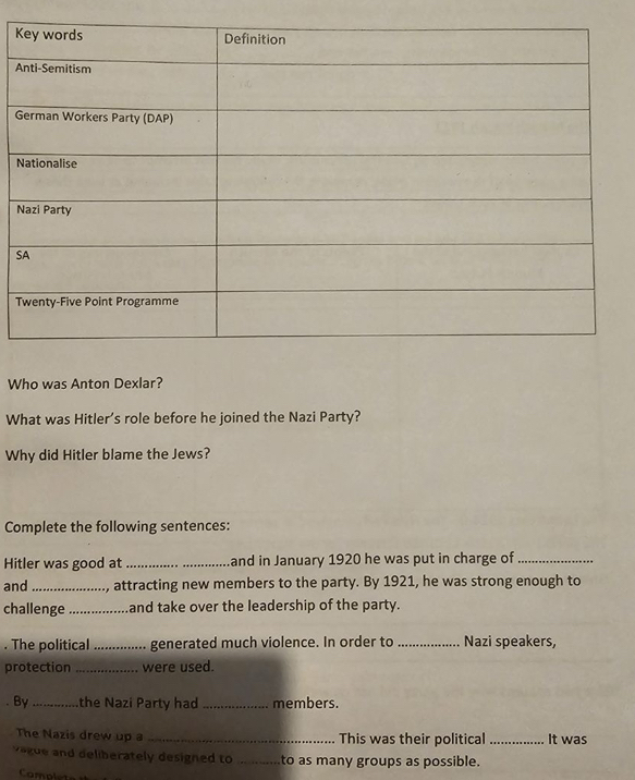 A 
G 
N 
N 
S 
T 
Who was Anton Dexlar? 
What was Hitler’s role before he joined the Nazi Party? 
Why did Hitler blame the Jews? 
Complete the following sentences: 
Hitler was good at __and in January 1920 he was put in charge of_ 
and _, attracting new members to the party. By 1921, he was strong enough to 
challenge_ and take over the leadership of the party. 
. The political_ generated much violence. In order to _Nazi speakers, 
protection _were used. 
. By_ the Nazi Party had _members. 
The Nazis drew up a _This was their political _It was 
vague and deliberately designed to _to as many groups as possible. 
Completa