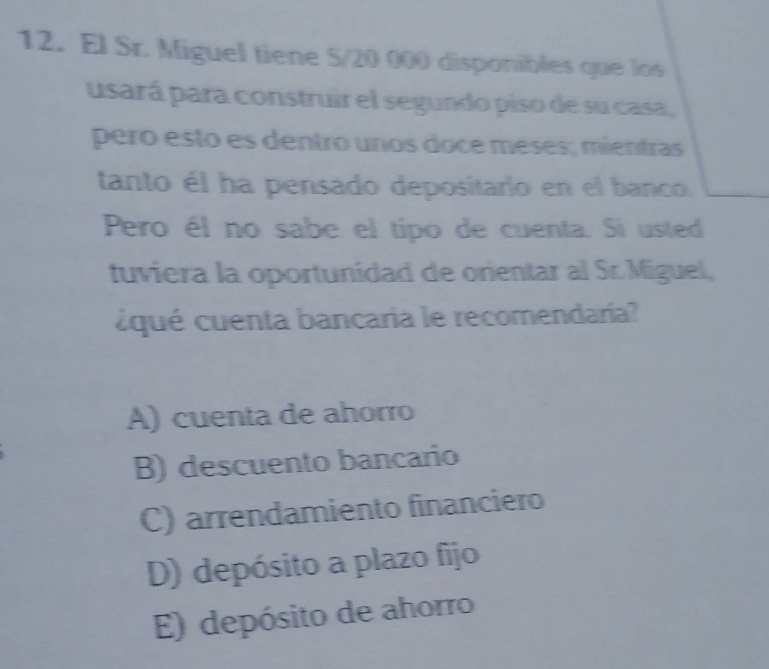 El Sr. Miguel tiene S/20 000 disponibles que los
usará para construir el segundo piso de su casa,
pero esto es dentro unos doce méses; mientras
tanto él ha pensado depositarlo en el banco.
Pero él no sabe el tipo de cuenta. Si usted
tuviera la oportunidad de orientar al Sr. Miguel,
cqué cuenta bancaria le recomendaría?
A) cuenta de ahorro
B) descuento bancario
C) arrendamiento financiero
D) depósito a plazo fijo
E) depósito de ahorro