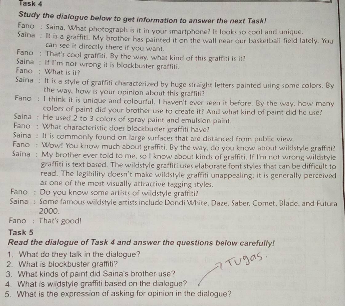 Task 4 
Study the dialogue below to get information to answer the next Task! 
Fano : Saina, What photograph is it in your smartphone? It looks so cool and unique. 
Saina : It is a graffiti. My brother has painted it on the wall near our basketball field lately. You 
can see it directly there if you want. 
Fano : That's cool graffiti. By the way, what kind of this graffiti is it? 
Saina : If I'm not wrong it is blockbuster graffiti. 
Fano : What is it? 
Saina : It is a style of graffiti characterized by huge straight letters painted using some colors. By 
the way, how is your opinion about this graffiti? 
Fano : I think it is unique and colourful. I haven't ever seen it before. By the way, how many 
colors of paint did your brother use to create it? And what kind of paint did he use? 
Saina : He used 2 to 3 colors of spray paint and emulsion paint. 
Fano : What characteristic does blockbuster graffiti have? 
Saina : It is commonly found on large surfaces that are distanced from public view. 
Fano : Wow! You know much about graffiti. By the way, do you know about wildstyle graffiti? 
Saina : My brother ever told to me, so I know about kinds of graffiti. If I'm not wrong wildstyle 
graffiti is text based. The wildstyle graffiti uses elaborate font styles that can be difficult to 
read. The legibility doesn’t make wildstyle graffiti unappealing; it is generally perceived 
as one of the most visually attractive tagging styles. 
Fano : Do you know some artists of wildstyle graffiti? 
Saina : Some famous wildstyle artists include Dondi White, Daze, Saber, Comet, Blade, and Futura 
2000. 
Fano : That's good! 
Task 5 
Read the dialogue of Task 4 and answer the questions below carefully! 
1. What do they talk in the dialogue? 
2. What is blockbuster graffiti? 
3. What kinds of paint did Saina's brother use? 
4. What is wildstyle graffiti based on the dialogue? 
5. What is the expression of asking for opinion in the dialogue?