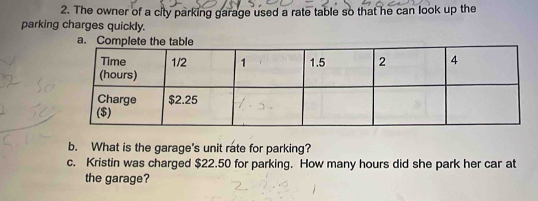 The owner of a city parking garage used a rate table so that he can look up the 
parking charges quickly. 
a. 
b. What is the garage's unit rate for parking? 
c. Kristin was charged $22.50 for parking. How many hours did she park her car at 
the garage?