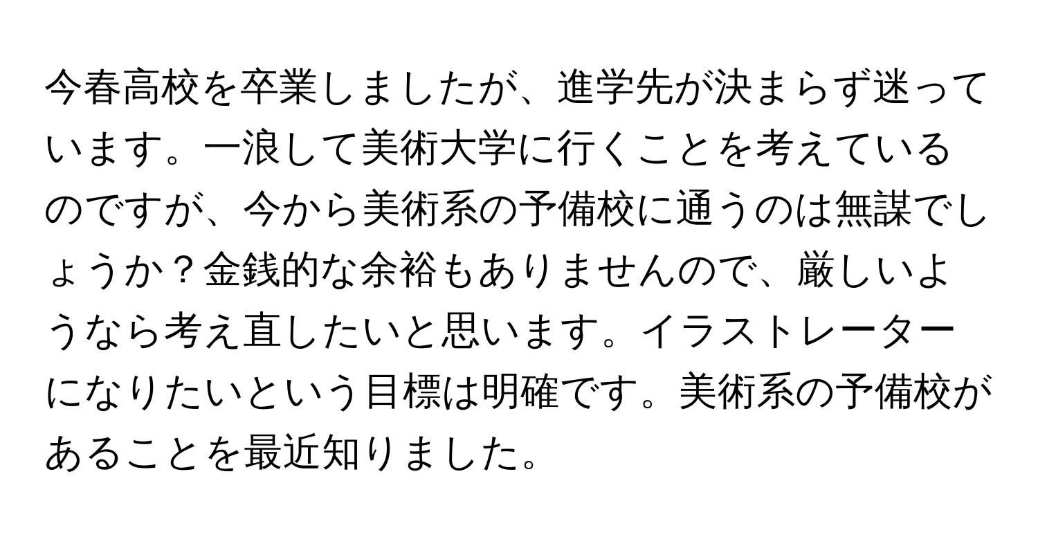 今春高校を卒業しましたが、進学先が決まらず迷っています。一浪して美術大学に行くことを考えているのですが、今から美術系の予備校に通うのは無謀でしょうか？金銭的な余裕もありませんので、厳しいようなら考え直したいと思います。イラストレーターになりたいという目標は明確です。美術系の予備校があることを最近知りました。