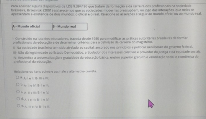 Para analisar alguns dispositivos da LDB 9.394/ 96 que tratam da formação e da carreira dos profissionais na sociedade
brasileira, Brzezinski (2001) esclarece-nos que as sociedades modernas pressupõem, no jogo das interações, que nelas se
apresentam a existência de dois mundos: o oficial e o real. Relacione as asserções a seguir ao mundo oficial ou ao mundo real.
l- Construído na luta dos educadores, travada desde 1980 para modificar as práticas autoritárias brasileiras de formar
profissionais da educação e de determinar critérios para a definição da carreira do magistério.
II- Na sociedade brasileira tem sido atrelado ao capital, ancorado nos princípios e políticas neoliberais do governo federal.
III- Não dá legitimidade ao Estado Democrático, articulador dos interesses coletivos e provedor da justiça e da equidade sociais.
IV- Reivindica a universalização e gratuidade da educação básica, ensino superior gratuito e valorização social e econômica do
profissional da educação.
Relacione os itens acima e assinale a alternativa correta.
3· A- I e II: B- IIIe ⅣV;
b. A- II e IV: B- I e ⅢII:
C. A- Ⅱ1 e ⅢII: B- I e ⅣV:
d. A- I e ill; B- iI e IV;
e. A. III e IV: B- I e ll.