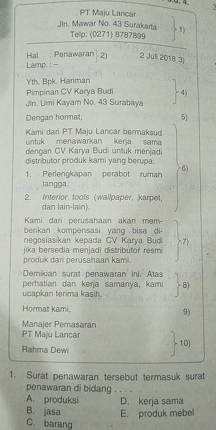 3.ª. 4. 3
PT Maju Lancar
JIn. Mawar No. 43 Surakarta 1)
Telp: (0271) 8787899
Hal : Penawaran 2) 2 Juli 2018 3)
Lamp. : -
Yth. Bpk. Hariman
Pimpinan CV Karya Budi 4)
Jln. Umi Kayam No. 43 Surabaya
Dengan hormat, 5)
Kami dari PT Maju Lancar bermaksud
untuk menawarkan kerja sama
dengan CV Karya Budi untuk menjadi
distributor produk kami yang berupa:
1. Perlengkapan perabot rumah
6)
tangga.
2. Interior tools (wallpaper, karpet,
dan lain-lain).
Kami dari perusahaan akan mem-
berikan kompensasi yang bisa di-
negosiasikan kepada CV Karya Budi 7)
jika bersedia menjadi distributor resmi
produk dari perusahaan kami.
Demikian surat penawaran ini. Atas
perhatian dan kerja samanya, kami 8)
ucapkan terima kasih.
Hormat kami, 9)
Manajer Pemasaran
PT Maju Lancar
10)
Rahma Dewi
1. Surat penawaran tersebut termasuk surat
penawaran di bidang . . . .
A. produksi D. kerja sama
B. jasa E. produk mebel
C. barang