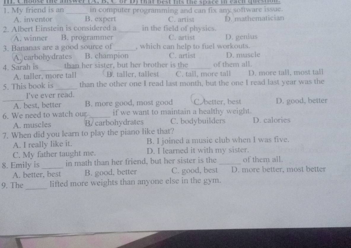 Choose the answer (A, B, C or D) that best fits the space in each question.
1. My friend is an _in computer programming and can fix any software issue.
A. inventor B. expert C. artist D. mathematician
2. Albert Einstein is considered a _in the field of physics.
A. winner B. programmer C. artist D. genius
3. Bananas are a good source of_ , which can help to fuel workouts.
A. carbohydrates B. champion C. artist D. muscle
4. Sarah is _than her sister, but her brother is the _of them all.
A. taller, more tall B. taller, tallest C. tall, more tall D. more tall, most tall
5. This book is _than the other one I read last month, but the one I read last year was the
I've ever read.
_A. best, better B. more good, most good Cbetter, best D. good, better
6. We need to watch our _if we want to maintain a healthy weight.
A. muscles B. carbohydrates C. bodybuilders D. calories
7. When did you learn to play the piano like that?
A. I really like it. B. I joined a music club when I was five.
C. My father taught me. D. I learned it with my sister.
8. Emily is _in math than her friend, but her sister is the _of them all.
A. better, best B. good, better C. good, best D. more better, most better
9. The_ lifted more weights than anyone else in the gym.