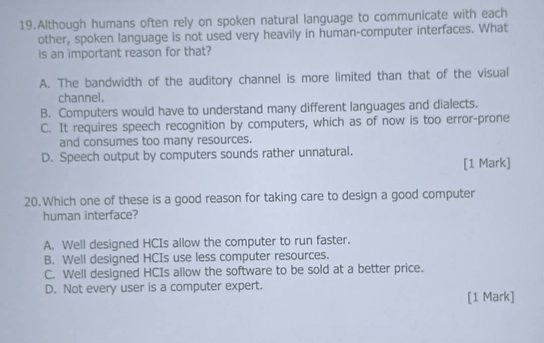 Although humans often rely on spoken natural language to communicate with each
other, spoken language is not used very heavily in human-computer interfaces. What
is an important reason for that?
A. The bandwidth of the auditory channel is more limited than that of the visual
channel.
B. Computers would have to understand many different languages and dialects.
C. It requires speech recognition by computers, which as of now is too error-prone
and consumes too many resources.
D. Speech output by computers sounds rather unnatural.
[1 Mark]
20.Which one of these is a good reason for taking care to design a good computer
human interface?
A. Well designed HCIs allow the computer to run faster.
B. Well designed HCIs use less computer resources.
C. Well designed HCIs allow the software to be sold at a better price.
D. Not every user is a computer expert.
[1 Mark]