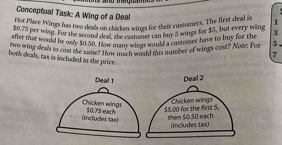 Conceptual Task: A Wing of a Deal 
Hot Place Wings has two deals on chicken wings for their customers. The first deal is 1
$0.75 per wing. For the second deal, the customer can buy 5 wings for $5, but every wing 3
after that would be only $0.50. How many wings would a customer have to buy for the 
two wing deals to cost the same? How much would this number of wings cost? Nøte: For 5
7
both deals, tax is included in the price.