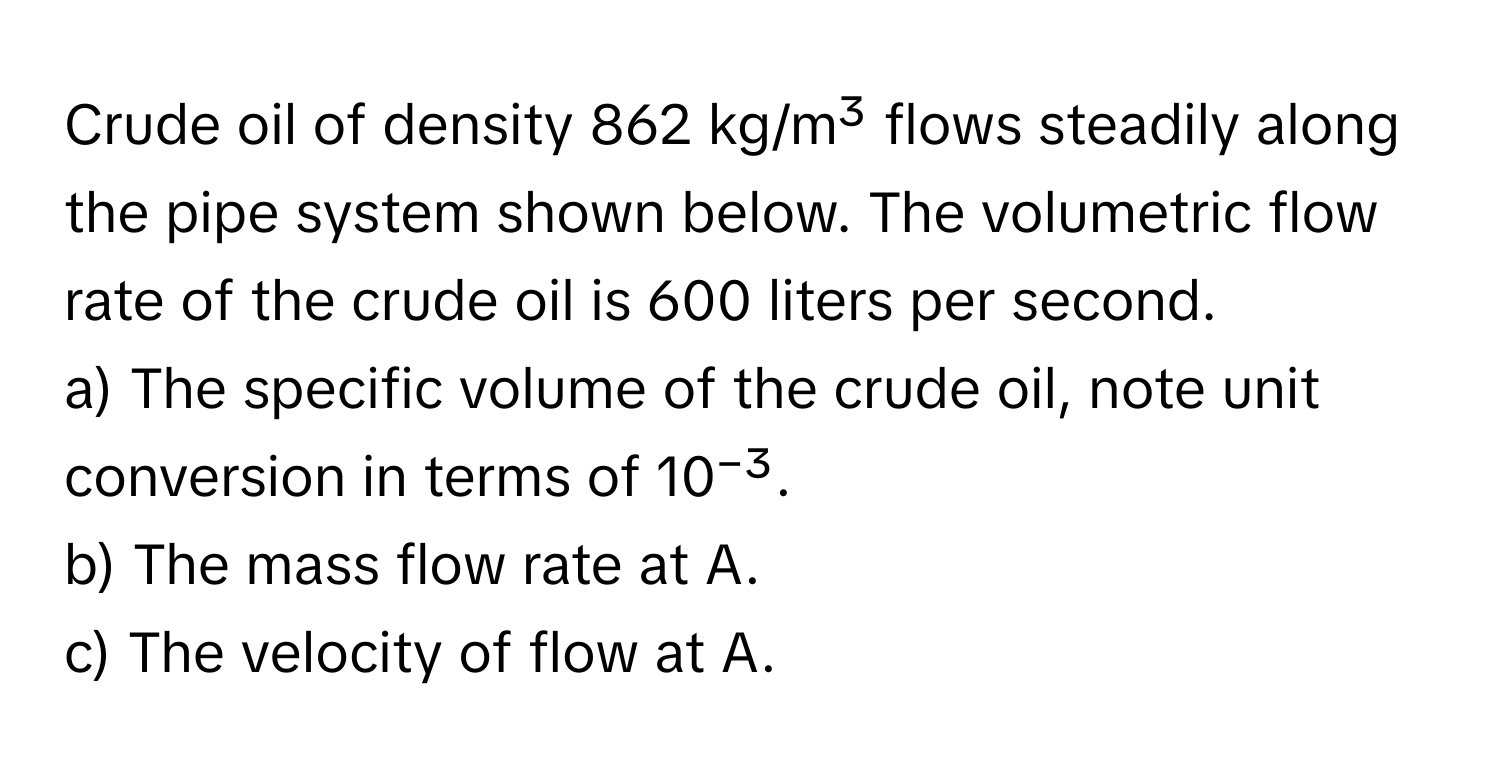 Crude oil of density 862 kg/m³ flows steadily along the pipe system shown below. The volumetric flow rate of the crude oil is 600 liters per second. 
a) The specific volume of the crude oil, note unit conversion in terms of 10⁻³.
b) The mass flow rate at A.
c) The velocity of flow at A.