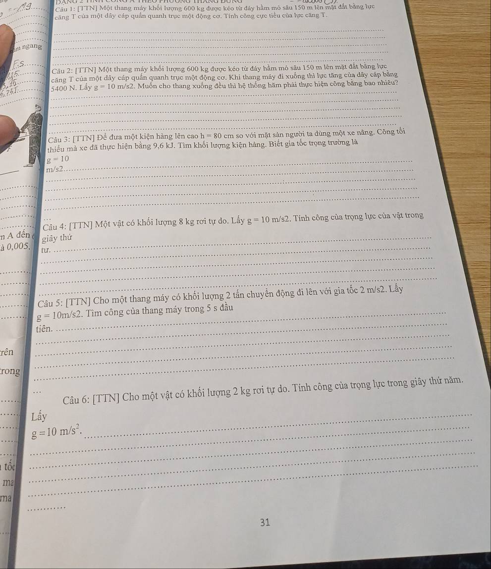 [TTN] Một thang máy khổi lượng 600 kg được kẻo từ đây hầm mỏ sâu 150 m lên mặt đất bằng lực
căng T của một dây cáp quần quanh trục một động cơ. Tính công cực tiểu của lực căng T.
_
_
_
_
am ngang
_
_
_
_
__
_ Câu 2: [TTN] Một thang máy khối lượng 600 kg được kéo từ đáy hầm mỏ sâu 150 m lên mặt đất bằng lực
căng T của một dây cáp quần quanh trục một động cơ. Khi thang máy đi xuống thì lực tăng của dây cáp băng
_5400 N. Lấy g=10m/s2 2. Muốn cho thang xuống đều thì hệ thống hãm phải thực hiện công bằng bao nhiêu?
_
67
_
_
_
_
_
Câu 3: [TTN] Để đưa một kiện hàng lên cao h=80 cm so với mặt sàn người ta dùng một xe nâng. Công tối
thiều mà xe đã thực hiện bằng 9,6 kJ. Tìm khối lượng kiện hàng. Biết gia tốc trọng trường là
_ g=10
_
_m/s2
_
_
_
_
_
_
__ Câu 4: [TTN] Một vật có khối lượng 8 kg rơi tự do. Lấy g=10 m/s2. Tính công của trọng lực của vật trong
m A đến giây thứ
à 0,005. _tu.
_
_
_
_
_
_Câu 5: [TTN] Cho một thang máy có khối lượng 2 tấn chuyển động đi lên với gia tốc 2 m/s2. Lấy
_
__ g=10m/s2. _ . Tìm công của thang máy trong 5 s đầu
_
tiên.
rên
_
rong
_
_
_
Câu 6: [TTN] Cho một vật có khối lượng 2 kg rơi tự do. Tính công của trọng lực trong giây thứ năm.
_Lấy
__ g=10m/s^2. _
_
_
tốc_
_
ma
_
_
ma
31
_