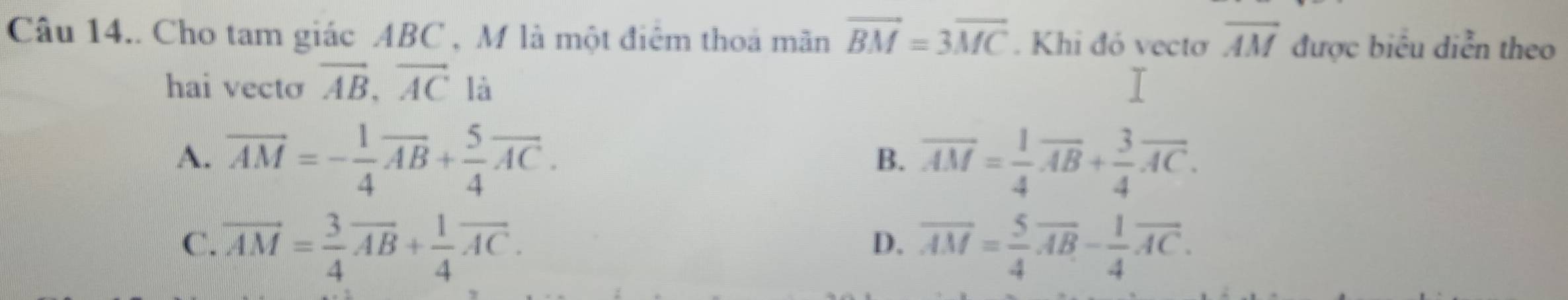 Câu 14.. Cho tam giác ABC , M là một điêm thoá mãn vector BM=3vector MC. Khi đó vectơ overline AM được biểu diễn theo
hai vecto vector AB, vector AC là
A. vector AM=- 1/4 vector AB+ 5/4 vector AC. overline AM= 1/4 overline AB+ 3/4 overline AC. 
B.
C. vector AM= 3/4 vector AB+ 1/4 vector AC. overline AM= 5/4 overline AB- 1/4 overline AC. 
D.