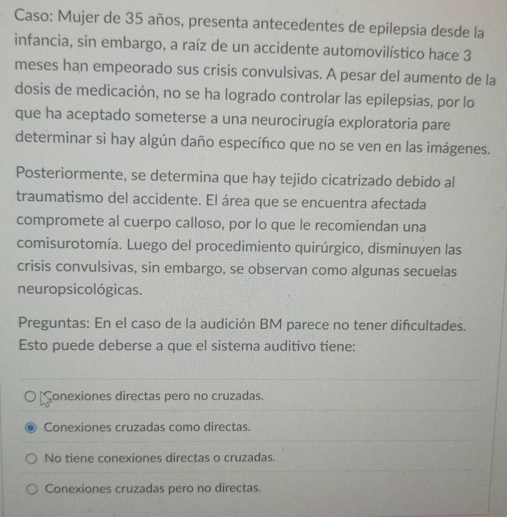 Caso: Mujer de 35 años, presenta antecedentes de epilepsia desde la
infancia, sin embargo, a raíz de un accidente automovilístico hace 3
meses han empeorado sus crisis convulsivas. A pesar del aumento de la
dosis de medicación, no se ha logrado controlar las epilepsias, por lo
que ha aceptado someterse a una neurocirugía exploratoria pare
determinar si hay algún daño específico que no se ven en las imágenes.
Posteriormente, se determina que hay tejido cicatrizado debido al
traumatismo del accidente. El área que se encuentra afectada
compromete al cuerpo calloso, por lo que le recomiendan una
comisurotomía. Luego del procedimiento quirúrgico, disminuyen las
crisis convulsivas, sin embargo, se observan como algunas secuelas
neuropsicológicas.
Preguntas: En el caso de la audición BM parece no tener difcultades.
Esto puede deberse a que el sistema auditivo tiene:
onexiones directas pero no cruzadas.
Conexiones cruzadas como directas.
No tiene conexiones directas o cruzadas.
Conexiones cruzadas pero no directas.