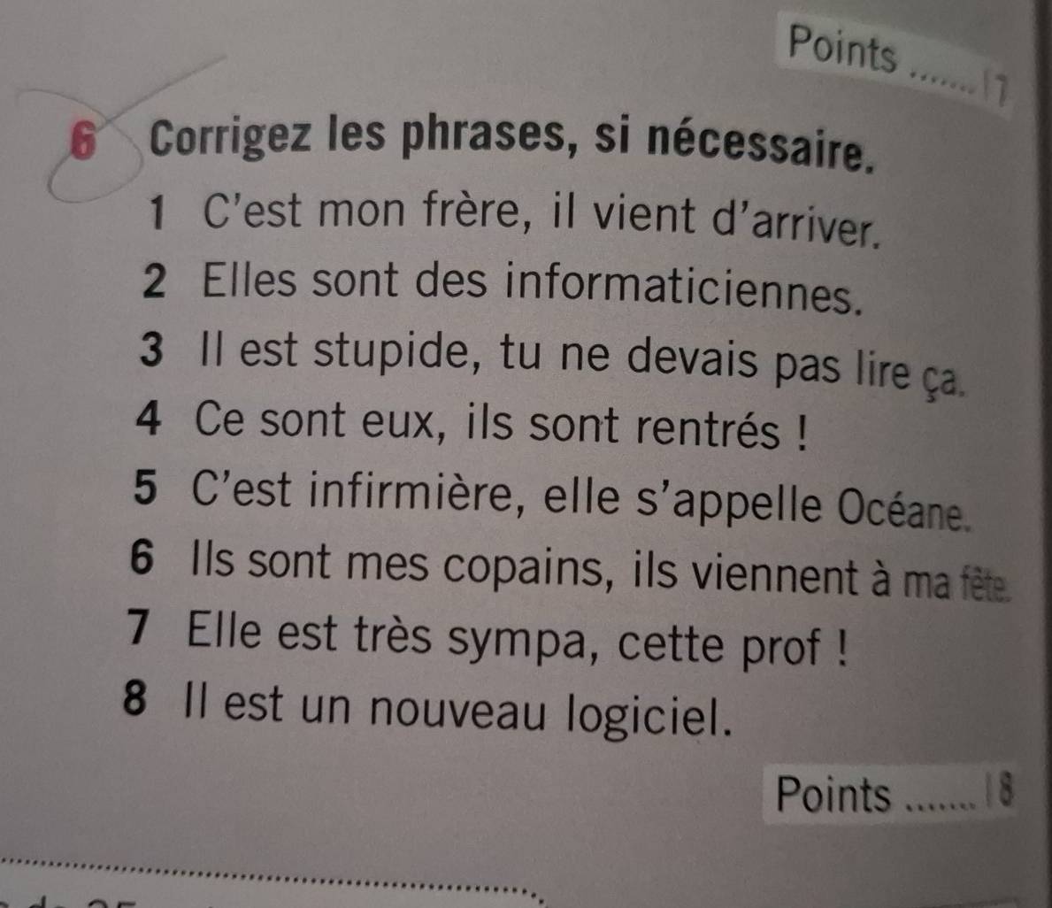 Points 
_ 
11 
6 Corrigez les phrases, si nécessaire. 
1 C'est mon frère, il vient d'arriver. 
2 Elles sont des informaticiennes. 
3 Il est stupide, tu ne devais pas lire ça. 
4 Ce sont eux, ils sont rentrés ! 
5 C'est infirmière, elle s'appelle Océane. 
6 Ils sont mes copains, ils viennent à ma fête. 
7 Elle est très sympa, cette prof ! 
8 Il est un nouveau logiciel. 
Points _18