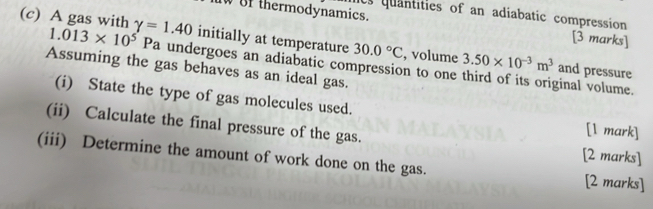 Us quantities of an adiabatic compression 
IW of thermodynamics. [3 marks] 
(c) A gas with gamma =1.40 initially at temperature 30.0°C , volume 3.50* 10^(-3)m^3
1.013* 10^5Pa undergoes an adiabatic compression to one third of its original volume. 
Assuming the gas behaves as an ideal gas. 
and pressure 
(i) State the type of gas molecules used. [l mark] 
(ii) Calculate the final pressure of the gas. 
[2 marks] 
(iii) Determine the amount of work done on the gas. [2 marks]