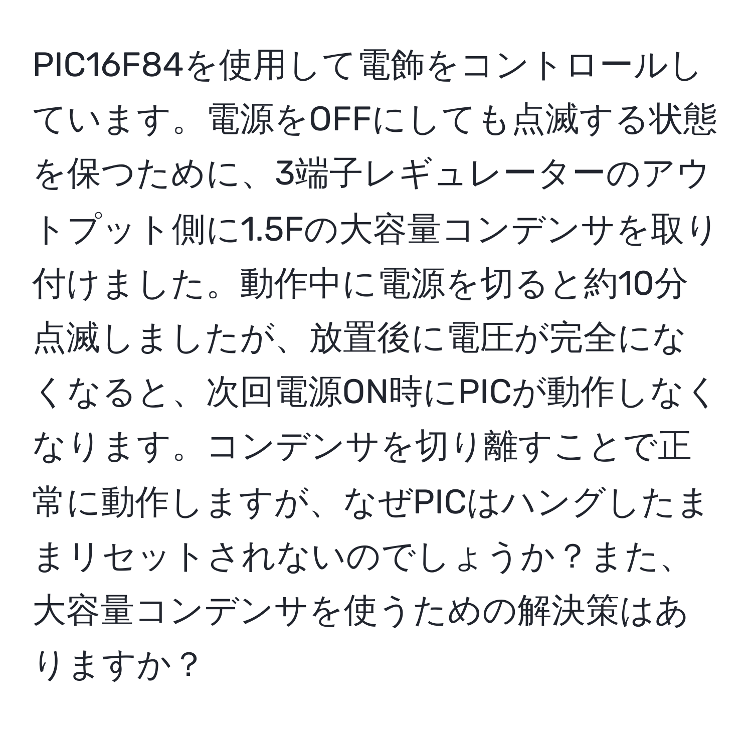 PIC16F84を使用して電飾をコントロールしています。電源をOFFにしても点滅する状態を保つために、3端子レギュレーターのアウトプット側に1.5Fの大容量コンデンサを取り付けました。動作中に電源を切ると約10分点滅しましたが、放置後に電圧が完全になくなると、次回電源ON時にPICが動作しなくなります。コンデンサを切り離すことで正常に動作しますが、なぜPICはハングしたままリセットされないのでしょうか？また、大容量コンデンサを使うための解決策はありますか？