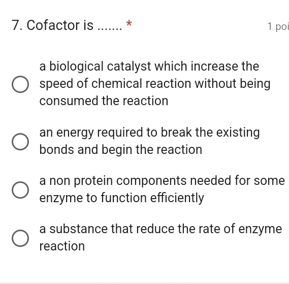 Cofactor is _* 1 poi
a biological catalyst which increase the
speed of chemical reaction without being
consumed the reaction
an energy required to break the existing
bonds and begin the reaction
a non protein components needed for some
enzyme to function efficiently
a substance that reduce the rate of enzyme
reaction