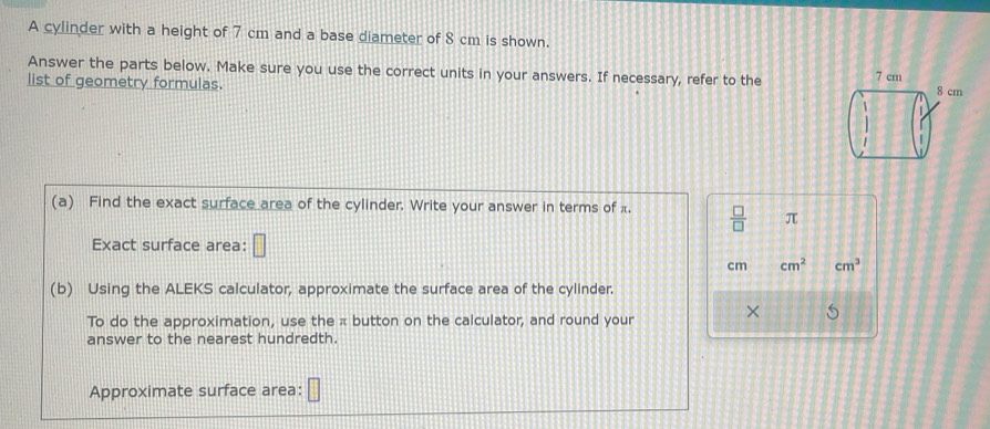 A cylinder with a height of 7 cm and a base diameter of 8 cm is shown. 
Answer the parts below. Make sure you use the correct units in your answers. If necessary, refer to the 
list of geometry formulas. 
(a) Find the exact surface area of the cylinder. Write your answer in terms of π.  □ /□   π
Exact surface area: □
cm cm^2 cm^3
(b) Using the ALEKS calculator, approximate the surface area of the cylinder. 
To do the approximation, use the π button on the calculator, and round your × 5
answer to the nearest hundredth. 
Approximate surface area: