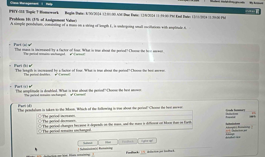 Student: ktofah@my.gcu.edu My Account
Class Management I Help
EXIERI 
PHY-111 Topic 7 Homework Begin Date: 8/30/2024 12:01 :00 AM Due Date: 12/8/2024 11:59:00 PM End Date: 12/11/2024 11:59:00 PM
Problem 10: (5% of Assignment Value)
A simple pendulum, consisting of a mass on a string of length L, is undergoing small oscillations with amplitude A.
Part (a)
The mass is increased by a factor of four. What is true about the period? Choose the best answer.
The period remains unchanged. ✔ Correct!
Part (b)
The length is increased by a factor of four. What is true about the period? Choose the best answer.
The period doubles. é Correct!
Part (c)
The amplitude is doubled. What is true about the period? Choose the best answer.
The period remains unchanged. Correct!
Part (d)
The pendulum is taken to the Moon. Which of the following is true about the period? Choose the best answer.
Grade Summary
The period increases. Deductions 0%
The period decreases. Potential 100%
The period changes because it depends on the mass, and the mass is different on Moon than on Earth.
The period remains unchanged. Attempt(s) Remaining: 3 Submissions 33% Deduction per
detailed view Attempt
Submit Hint Feedback I give up!
3 Submission(s) Remaining
ction per hint. ints remaining: 3 Feedback: _deduction per feedback.