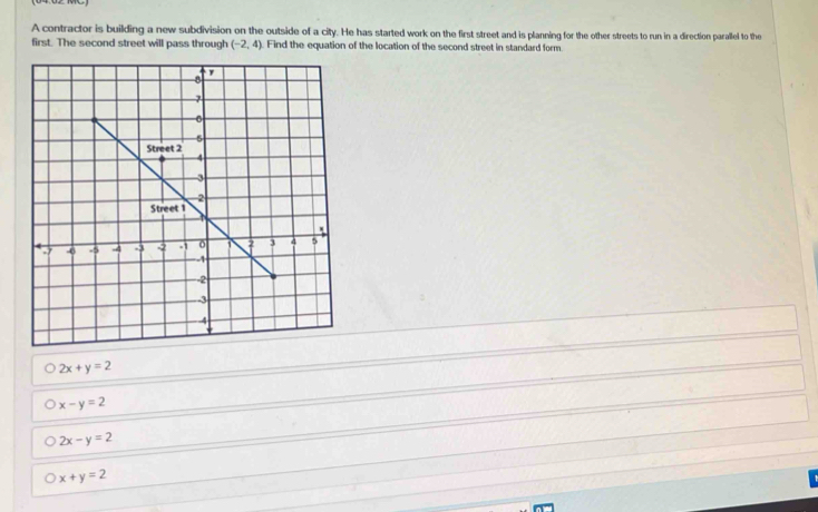 A contractor is building a new subdivision on the outside of a city. He has started work on the first street and is planning for the other streets to run in a direction parallel to the
first. The second street will pass through (-2,4) Find the equation of the location of the second street in standard form
2x+y=2
x-y=2
2x-y=2
x+y=2