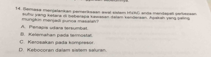 belomnya .
14, Semasa menjalankan pemeriksaan awal sistem HVAC anda mendapati perbezaan
suhu yang ketara di beberapa kawasan dalam kenderaan. Apakah yang paling
mungkin menjadi punca masalah?
A. Penapis udara tersumbat.
B. Kelemahan pada termostat.
C. Kerosakan pada kompresor.
D. Kebocoran dalam sistem saluran.