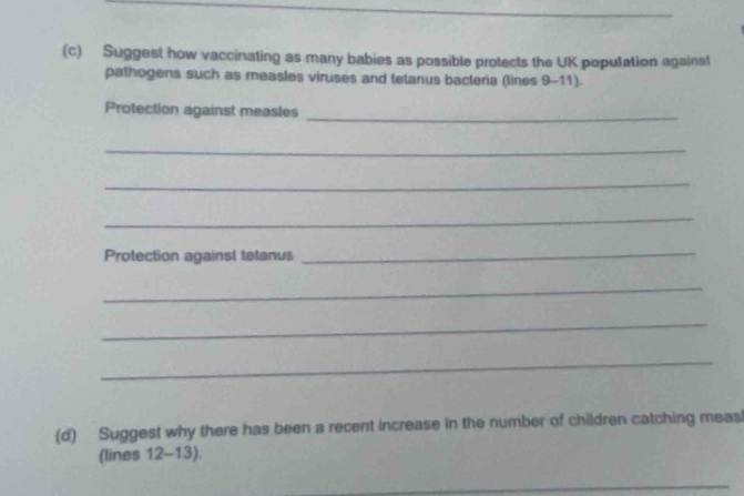 Suggest how vaccinating as many babies as possible protects the UK population against 
pathogens such as measles viruses and tetanus bacteria (lines 9-11). 
Protection against measles 
_ 
_ 
_ 
_ 
Protection against tetanus 
_ 
_ 
_ 
_ 
(d) Suggest why there has been a recent increase in the number of children catching meas 
(lines 12-13). 
_