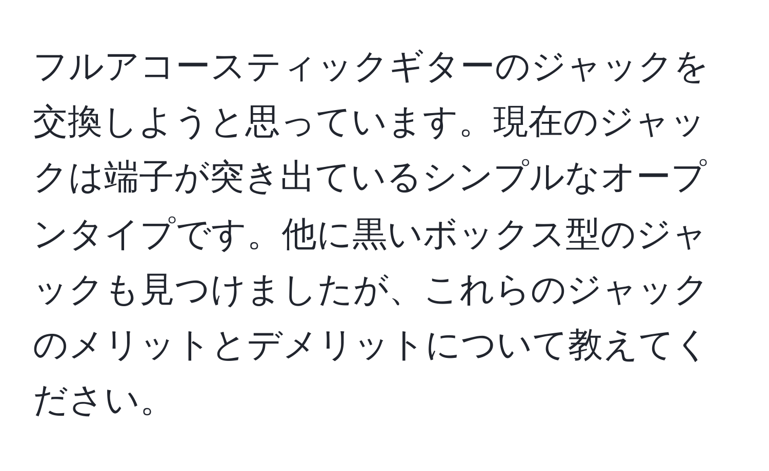 フルアコースティックギターのジャックを交換しようと思っています。現在のジャックは端子が突き出ているシンプルなオープンタイプです。他に黒いボックス型のジャックも見つけましたが、これらのジャックのメリットとデメリットについて教えてください。