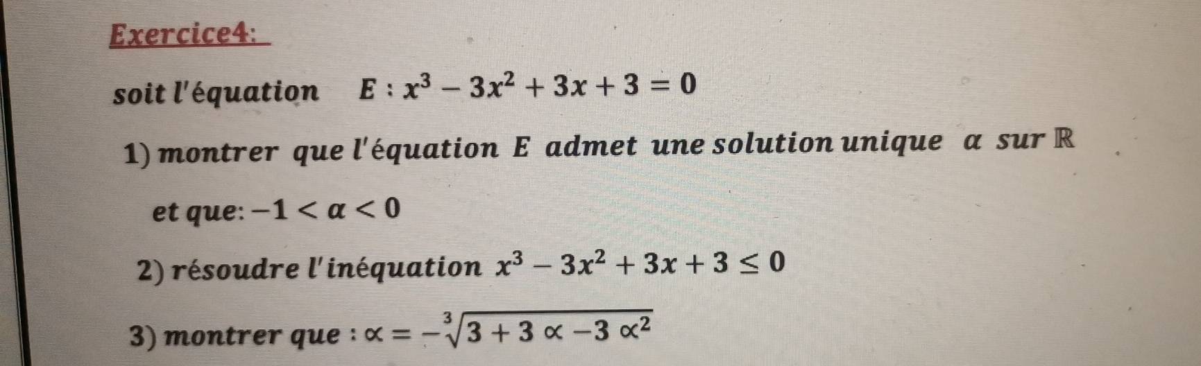 soit l'équation E:x^3-3x^2+3x+3=0
1) montrer que l'équation E admet une solution unique a sur R 
et que: -1 <0</tex> 
2) résoudre l'inéquation x^3-3x^2+3x+3≤ 0
3) montrer que : alpha =-sqrt[3](3+3alpha -3alpha^2)