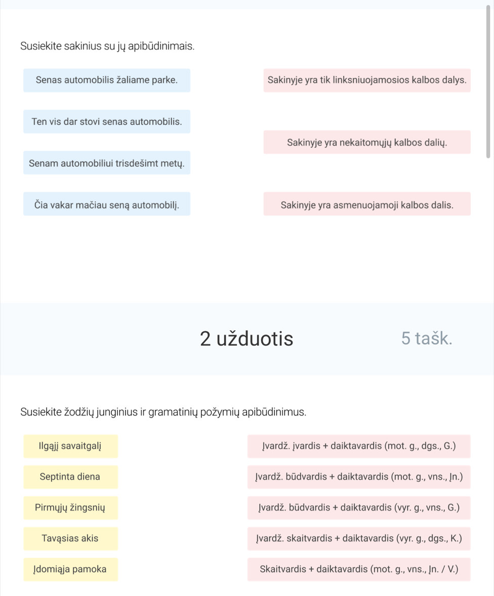 Susiekite sakinius su jų apibūdinimais. 
Senas automobilis žaliame parke. Sakinyje yra tik linksniuojamosios kalbos dalys. 
Ten vis dar stovi senas automobilis. 
Sakinyje yra nekaitomųjų kalbos dalių. 
Senam automobiliui trisdešimt metų. 
Čia vakar mačiau seną automobilj. Sakinyje yra asmenuojamoji kalbos dalis. 
2 užduotis 5 tašk. 
Susiekite žodžių junginius ir gramatinių požymių apibūdinimus. 
Ilgąjj savaitgalj ļvardž. İvardis + daiktavardis (mot. g., dgs., G.) 
Septinta diena ļvardž. būdvardis + daiktavardis (mot. g., vns., Ịn.) 
Pirmyjų žingsnių ļvardž. būdvardis + daiktavardis (vyr. g., vns., G.) 
Tavąsias akis ļvardž. skaitvardis + daiktavardis (vyr. g., dgs., K.) 
[domiąja pamoka Skaitvardis + daiktavardis (mot. g., vns., !n. / V.)