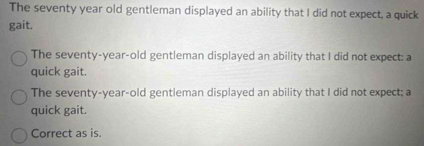 The seventy year old gentleman displayed an ability that I did not expect, a quick 
gait. 
The seventy-year-old gentleman displayed an ability that I did not expect: a 
quick gait. 
The seventy-year-old gentleman displayed an ability that I did not expect; a 
quick gait. 
Correct as is.