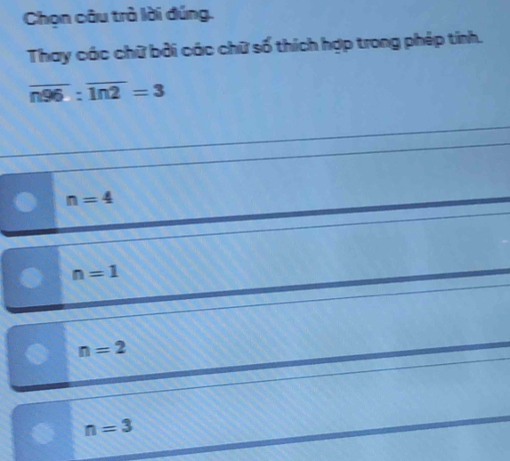 Chọn câu trà lời đúng.
Thay các chữ bởi các chữ số thích hợp trong phép tinh.
overline n96:overline ln 2=3
n=4
n=1
n=2
n=3