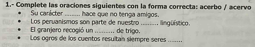 1.- Complete las oraciones siguientes con la forma correcta: acerbo / acervo 
Su carácter _hace que no tenga amigos. 
Los peruanismos son parte de nuestro ..... lingüístico. 
El granjero recogió un _de trigo. 
Los ogros de los cuentos resultan siempre seres