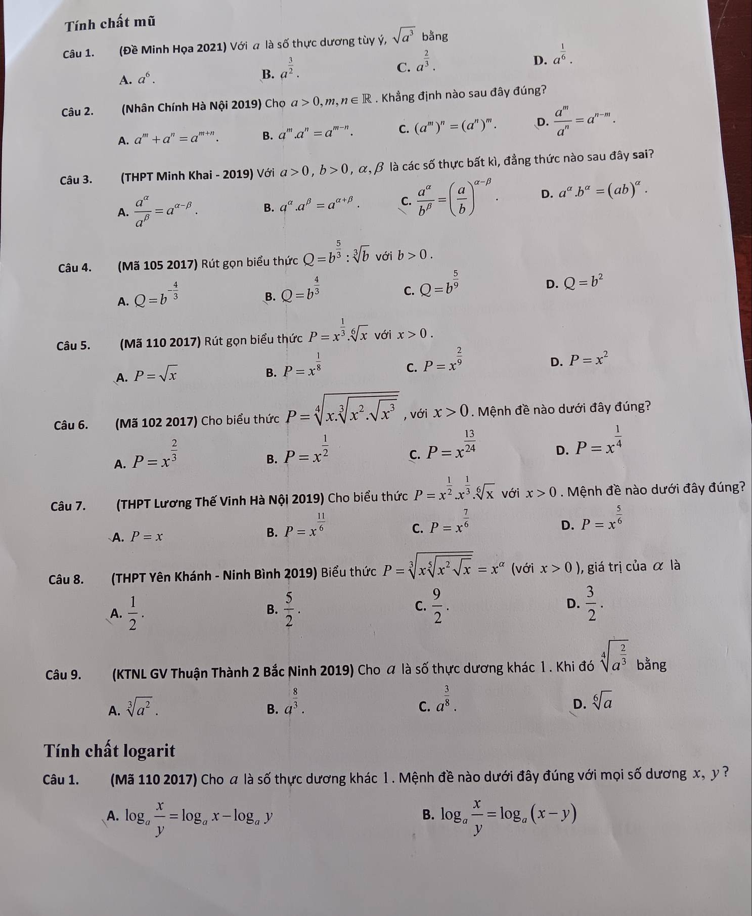 Tính chất mũ
Câu 1. (Đề Minh Họa 2021) Với a là số thực dương tùy ý, sqrt(a^3) bằng
A. a^6. a^(frac 3)2.
B.
C. a^(frac 2)3.
D. a^(frac 1)6.
Câu 2. (Nhân Chính Hà Nội 2019) Cho a>0,m,n∈ R. Khẳng định nào sau đây đúng?
A. a^m+a^n=a^(m+n). B. a^m.a^n=a^(m-n). C. (a^m)^n=(a^n)^m. D.  a^m/a^n =a^(n-m).
Câu 3. (THPT Minh Khai - 2019) Với a>0,b>0,alpha ,beta là các số thực bất kì, đẳng thức nào sau đây sai?
A.  a^(alpha)/a^(beta) =a^(alpha -beta).
B. a^(alpha).a^(beta)=a^(alpha +beta). C.  a^(alpha)/b^(beta) =( a/b )^alpha -beta . D. a^(alpha).b^(alpha)=(ab)^alpha .
Câu 4. (Mã 105 2017) Rút gọn biểu thức Q=b^(frac 5)3:sqrt[3](b) với b>0.
A. Q=b^(-frac 4)3
B. Q=b^(frac 4)3
C. Q=b^(frac 5)9
D. Q=b^2
Câu 5. (Mã 110 2017) Rút gọn biểu thức P=x^(frac 1)3.sqrt[6](x) với x>0.
A. P=sqrt(x)
B. P=x^(frac 1)8
C. P=x^(frac 2)9
D. P=x^2
Câu 6. (Mã 102 2017) Cho biểu thức P=sqrt[4](x.sqrt [3]x^2.sqrt x^3) , với x>0. Mệnh đề nào dưới đây đúng?
A. P=x^(frac 2)3
B. P=x^(frac 1)2
C. P=x^(frac 13)24
D. P=x^(frac 1)4
Câu 7. (THPT Lương Thế Vinh Hà Nội 2019) Cho biểu thức P=x^(frac 1)2.x^(frac 1)3.sqrt[6](x) với x>0.  Mệnh đề nào dưới đây đúng?
A. P=x
B. P=x^(frac 11)6
C. P=x^(frac 7)6
D. P=x^(frac 5)6
Câu 8. (THPT Yên Khánh - Ninh Bình 2019) Biểu thức P=sqrt[3](xsqrt [5]x^2sqrt x)=x^(alpha) (với x>0) , giá trị của α là
A.  1/2 .  5/2 . C.  9/2 . D.  3/2 .
B.
Câu 9. (KTNL GV Thuận Thành 2 Bắc Ninh 2019) Cho α là số thực dương khác 1. Khi đó sqrt[4](a^(frac 2)3) bằng
A. sqrt[3](a^2).
B. a^(frac 8)3.
C. a^(frac 3)8. sqrt[6](a)
D.
Tính chất logarit
Câu 1. (Mã 110 2017) Cho a là số thực dương khác l . Mệnh đề nào dưới đây đúng với mọi số dương x, y ?
B.
A. log _a x/y =log _ax-log _ay log _a x/y =log _a(x-y)