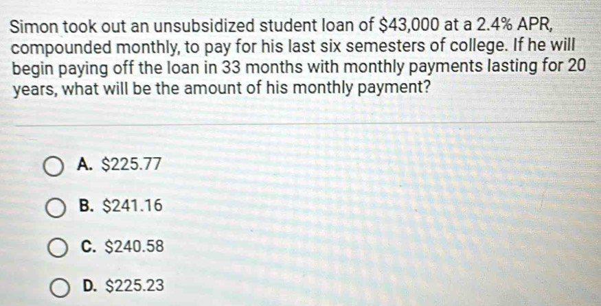 Simon took out an unsubsidized student loan of $43,000 at a 2.4% APR,
compounded monthly, to pay for his last six semesters of college. If he will
begin paying off the loan in 33 months with monthly payments lasting for 20
years, what will be the amount of his monthly payment?
A. $225.77
B. $241.16
C. $240.58
D. $225.23