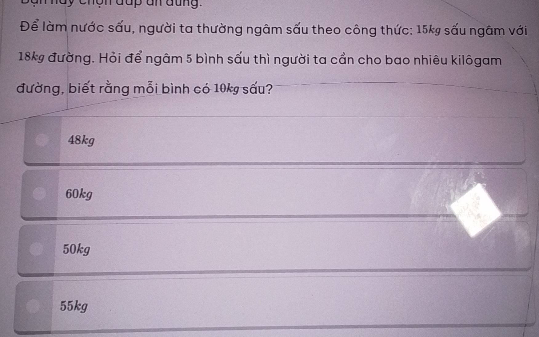 chgn đup an đũng.
Để làm nước sấu, người ta thường ngâm sấu theo công thức: 15kg sấu ngâm với
18kg đường. Hỏi để ngâm 5 bình sấu thì người ta cần cho bao nhiêu kilôgam
đường, biết rằng mỗi bình có 10kg sấu?
48kg
60kg
50kg
55kg