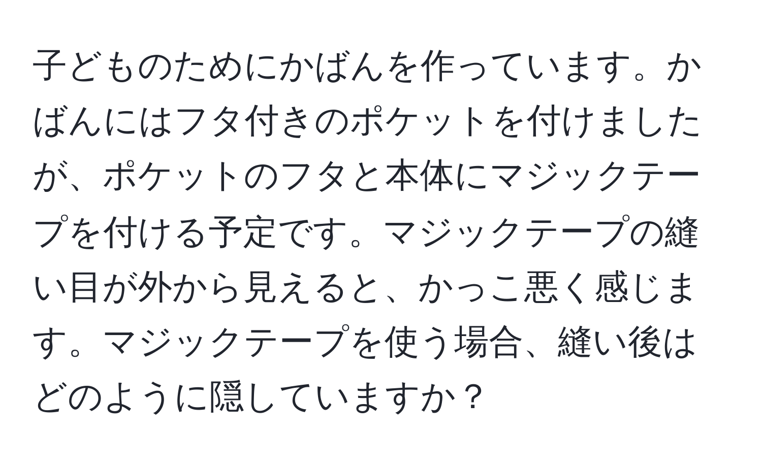 子どものためにかばんを作っています。かばんにはフタ付きのポケットを付けましたが、ポケットのフタと本体にマジックテープを付ける予定です。マジックテープの縫い目が外から見えると、かっこ悪く感じます。マジックテープを使う場合、縫い後はどのように隠していますか？