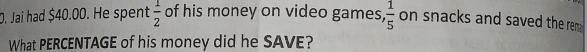 Jai had $40.00. He spent  1/2  of his money on video games,  1/5  on snacks and saved the rem 
What PERCENTAGE of his money did he SAVE?