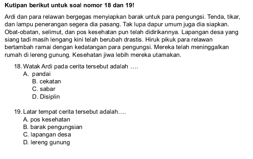 Kutipan berikut untuk soal nomor 18 dan 19!
Ardi dan para relawan bergegas menyiapkan barak untuk para pengungsi. Tenda, tikar,
dan lampu penerangan segera dia pasang. Tak lupa dapur umum juga dia siapkan.
Obat-obatan, selimut, dan pos kesehatan pun telah didirikannya. Lapangan desa yang
siang tadi masih lengang kini telah berubah drastis. Hiruk pikuk para relawan
bertambah ramai dengan kedatangan para pengungsi. Mereka telah meninggalkan
rumah di lereng gunung. Kesehatan jiwa lebih mereka utamakan.
18. Watak Ardi pada cerita tersebut adalah ....
A. pandai
B. cekatan
C. sabar
D. Disiplin
19. Latar tempat cerita tersebut adalah....
A. pos kesehatan
B. barak pengungsian
C. lapangan desa
D. lereng gunung