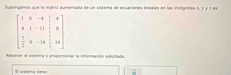 Supongamos que la matriz aumentada de un sistema de ecuaciones lineales en las incógnitas x, y y z es
beginbmatrix 1&0&-4&|&4 4&1&-11&|&8 7&0&-14& 1/3 &14endbmatrix
Resolver el sistema y proporcionar la información solicitada. 
El sistema tiene:  □ /□  