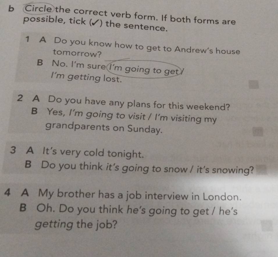 Circle the correct verb form. If both forms are
possible, tick (✓) the sentence.
1 A Do you know how to get to Andrew's house
tomorrow?
B No. I'm sure I'm going to get
I'm getting lost.
2 A Do you have any plans for this weekend?
B Yes, I'm going to visit / I'm visiting my
grandparents on Sunday.
3 A It's very cold tonight.
B Do you think it's going to snow / it's snowing?
4 A My brother has a job interview in London.
B Oh. Do you think he's going to get / he’s
getting the job?