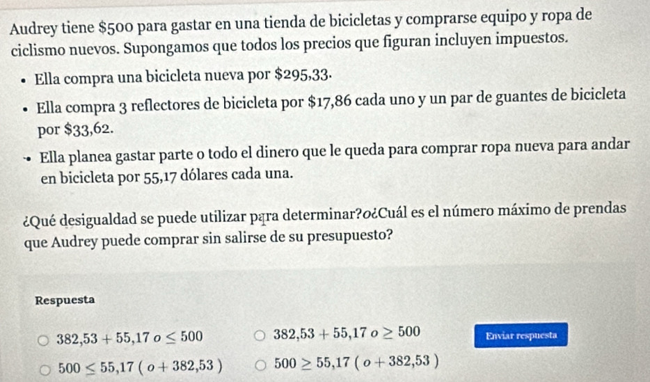 Audrey tiene $500 para gastar en una tienda de bicicletas y comprarse equipo y ropa de
ciclismo nuevos. Supongamos que todos los precios que figuran incluyen impuestos.
Ella compra una bicicleta nueva por $295,33.
Ella compra 3 reflectores de bicicleta por $17,86 cada uno y un par de guantes de bicicleta
por $33,62.
Ella planea gastar parte o todo el dinero que le queda para comprar ropa nueva para andar
en bicicleta por 55, 17 dólares cada una.
¿Qué desigualdad se puede utilizar pąra determinar?o¿Cuál es el número máximo de prendas
que Audrey puede comprar sin salirse de su presupuesto?
Respuesta
382,53+55, 17o≤ 500 382,53+55, 17o≥ 500 Enviar respuesta
500≤ 55,17(o+382,53) 500≥ 55,17(o+382,53)