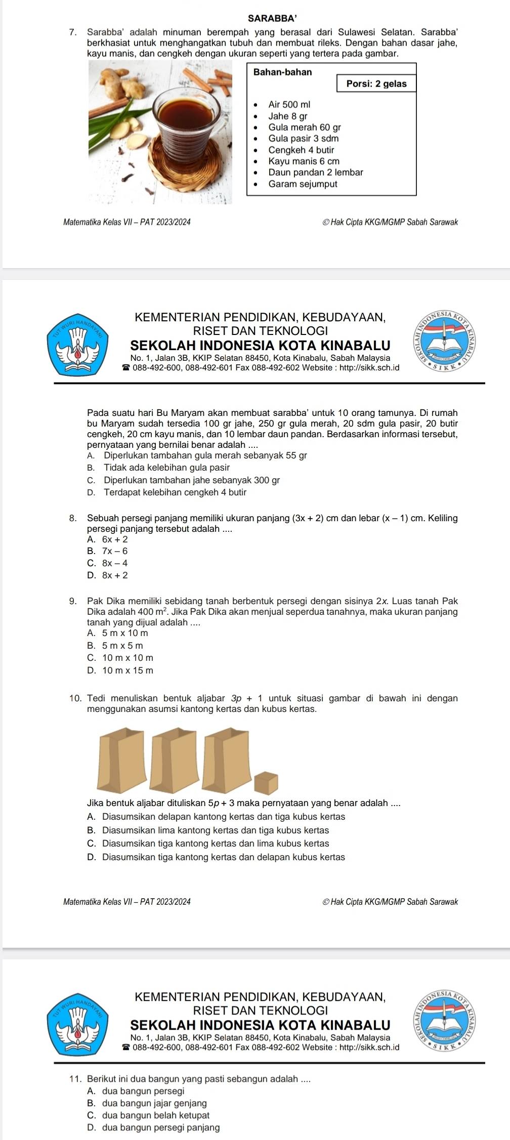 SARABBA'
7. Sarabba' adalah minuman berempah yang berasal dari Sulawesi Selatan. Sarabba'
berkhasiat untuk menghangatkan tubuh dan membuat rileks. Dengan bahan dasar jahe,
kayu manis, dan cengkeh dengan ukuran seperti yang tertera pada gambar.
Bahan-bahan
Porsi: 2 gelas
Air 500 ml
Jahe 8 gr
Gula merah 60 gr
Gula pasir 3 sdm
Cengkeh 4 butir
Kayu manis 6 cm
Daun pandan 2 lembar
Garam sejumput
Matematika Kelas VII - PAT 2023/2024
KEMENTERIAN PENDIDIKAN, KEBUDAYAAN,
RISET DAN TEKNOLOGI
SEKOLAH INDONESIA KOTA KINABALU
No. 1, Jalan 3B, KKIP Selatan 88450, Kota Kinabalu, Sabah Malaysia
Pada suatu hari Bu Maryam akan membuat sarabba' untuk 10 orang tamunya. Di rumah
cengkeh, 20 cm kayu manis, dan 10 lembar daun pandan. Berdasarkan informasi tersebut,
pernyataan yang bernilai benar adalah ...
A. Diperlukan tambahan gula merah sebanyak 55 gr
B. Tidak ada kelebihan gula pasir
C. Diperlukan tambahan jahe sebanyak 300 gr
D. Terdapat kelebihan cengkeh 4 butir
8. Sebuah persegi panjang memiliki ukuran panjang 3x+2) cm dan lebar (x-1)cm. Keliling
persegi panjang tersebut adalah ...
6x+2
B 7x-6
C. 8x-4
D. 8x+2
9. Pak Dika memiliki sebidang tanah berbentuk persegi dengan sisinya 2x. Luas tanah Pak
Dika adalah 400 m². Jika Pak Dika akan menjual seperdua tanahnya, maka ukuran panjang
tanah yang dijual adalah ....
A. 5 m x 10 m
B. 5 m x 5 m
C. 10 m x 10 m
D. 10 m x 15 m
10. Tedi menuliskan bentuk aljabar 3p + 1 untuk situasi gambar di bawah ini dengan
Jika bentuk aljabar dituliskan 5p + 3 maka pernyataan yang benar adalah ....
A. Diasumsikan delapan kantong kertas dan tiga kubus kertas
B. Diasumsikan lima kantong kertas dan tiga kubus kertas
C. Diasumsikan tiga kantong kertas dan lima kubus kertas
D. Diasumsikan tiga kantong kertas dan delapan kubus kertas
Matematika Kelas VII - PAT 2023/2024 ©Hak Cipta KKG/MGMP Sabah Sarawak
KEMENTERIAN PENDIDIKAN, KEBUDAYAAN,
RISET DAN TEKNOLOGI
SEKOLAH INDONESIA KOTA KINABALU
No. 1, Jalan 3B, KKIP Selatan 88450, Kota Kinabalu, Sabah Malaysia
11. Berikut ini dua bangun yang pasti sebangun adalah ....
A. dua bangun persegi
B. dua bangun jajar genjang
C. dua bangun belah ketupat
D. dua bangun persegi panjang