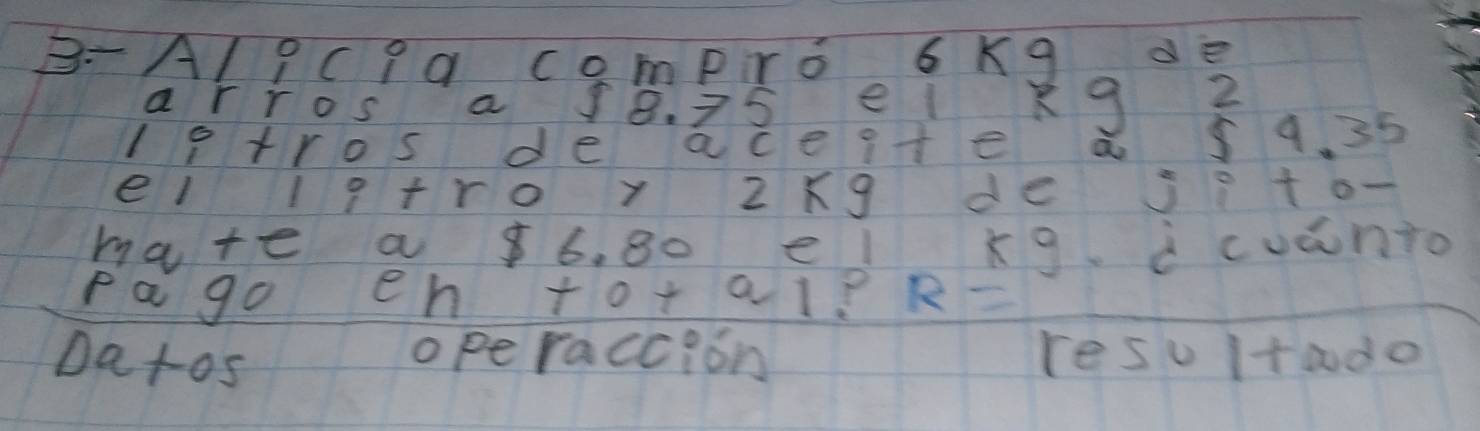 B-Al9Cpa compro 6 Kq de 
arros a 18. 75 el kg 2 
lptros de aceite a s 9. 35
el lq+ro y 2xg de jito- 
hate a 6. 80 el kg icuanto 
pa go en t 0+a1 ? R=
Datos 
operaccion resu ta do
