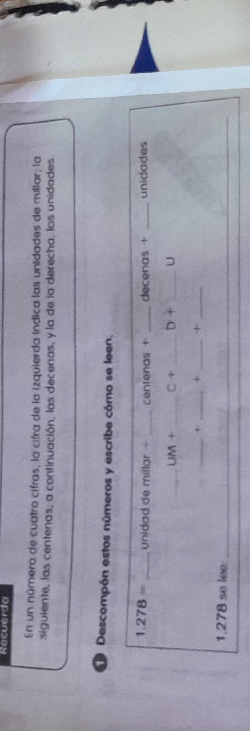 Recuerda 
En un número de cuatro cifras, la cifra de la izquierda indica las unidades de millar; la 
siguiente, las centenas; a continuación, las decenas, y la de la derecha, las unidades 
Descompón estos números y escribe cómo se leen.
1.278= _unidad de millar + _centenas + _decenas + _unidades 
_ UM+ _ 
_ C+ 
D+ _ 
U 
__+ 
_+ 
_+
1.278 se lee:_ 
_ 
_