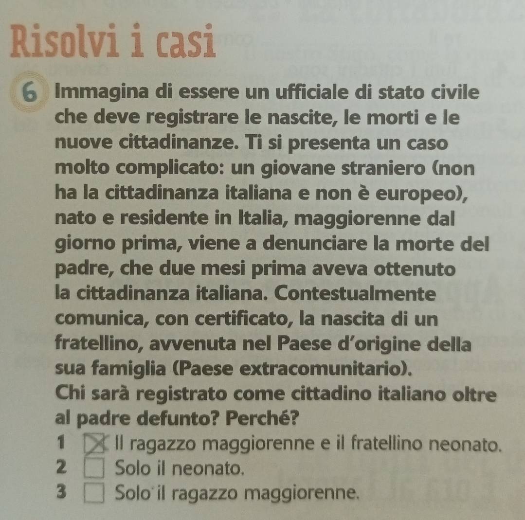 Risolvi i casi
6 Immagina di essere un ufficiale di stato civile
che deve registrare le nascite, le morti e le
nuove cittadinanze. Ti si presenta un caso
molto complicato: un giovane straniero (non
ha la cittadinanza italiana e non è europeo),
nato e residente in Italia, maggiorenne dal
giorno prima, viene a denunciare la morte del
padre, che due mesi prima aveva ottenuto
la cittadinanza italiana. Contestualmente
comunica, con certificato, la nascita di un
fratellino, avvenuta nel Paese d’origine della
sua famiglia (Paese extracomunitario).
Chi sarà registrato come cittadino italiano oltre
al padre defunto? Perché?
1 ll ragazzo maggiorenne e il fratellino neonato.
2 Solo il neonato.
3 Solo il ragazzo maggiorenne.