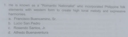 He is known as a "Romantic Nationalist” who incorporated Philippine folk
elements with western form to create high tonal melody and expressive
harmonies.
a. Francisco Buencamino, Sr.
b. Lucio San Pedro
c. Rosendo Santos, Jr.
d. Alfredo Buenaventura