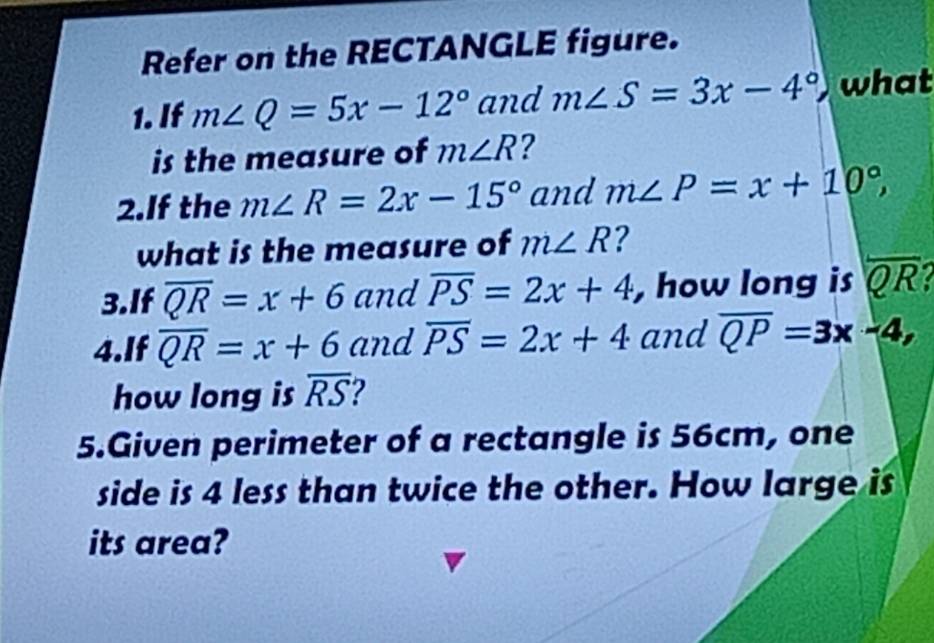 Refer on the RECTANGLE figure. 
1. If m∠ Q=5x-12° and m∠ S=3x-4° what 
is the measure of m∠ R ? 
2.If the m∠ R=2x-15° and m∠ P=x+10°, 
what is the measure of m∠ R ? 
3.If overline QR=x+6 and overline PS=2x+4 , how long is overline QR
4.If overline QR=x+6 and overline PS=2x+4 and overline QP=3x-4, 
how long is overline RS
5.Given perimeter of a rectangle is 56cm, one 
side is 4 less than twice the other. How large is 
its area?