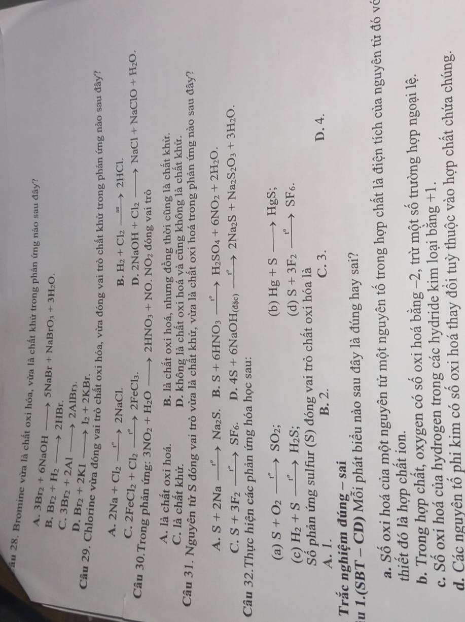 Tầu 28. Bromine vừa là chất oxi hóa, vừa là chất khử trong phản ứng nào sau đây?
A. 3Br_2+6NaOHto 5NaBr+NaBrO_3+3H_2O.
B. Br_2+H_2to 2HBr.
C. 3Br_2+2Alto 2AlBr_3.
D. Br_2+2KIto I_2+2KBr.
Cầu 29. Chlorine vừa đóng vai trò chất oxi hóa, vừa đóng vai trò chất khử trong phản ứng nào sau đây?
B. H_2+Cl_2to 2HCl.
A. 2Na+Cl_2to 2N2NaCl. 2NaOH+Cl_2to NaCl+NaClO+H_2O.
C. 2FeCl_2+Cl_2to 2FeCl_3.
D.
Câu 30.Trong phản ứng: 3NO_2+H_2Oto 2HNO_3+NO.NO_2 đóng vai trò
A. là chất oxi hoá. B. là chất oxi hoá, nhưng đồng thời cũng là chất khử.
C. là chất khử. D. không là chất oxi hoá và cũng không là chất khử.
Câu 31. Nguyên tử S đóng vai trò vừa là chất khử, vừa là chất oxi hoá trong phản ứng nào sau đây?
A. S+2Naxrightarrow t°Na_2S. B. S+6HNO_3xrightarrow I°H_2SO_4+6NO_2+2H_2O.
C. S+3F_2xrightarrow f^SF_6. D. 4S+6NaOH_(dic)to 2Na_2S+Na_2S_2O_3+3H_2O.
Câu 32.Thực hiện các phản ứng hóa học sau:
(a) S+O_2xrightarrow r°SO_2; (b) Hg+Sto HgS;
(c) H_2+Sxrightarrow t°H_2S; (d) S+3F_2xrightarrow t°SF_6.
Số phản ứng sulfur (S) đóng vai trò chất oxi hóa là
A. 1. B. 2. C. 3. D. 4.
Trắc nghiệm đúng - sai
su 1.(SBT - CD) Mỗi phát biểu nào sau đây là đúng hay sai?
a. Số oxi hoá của một nguyên tử một nguyên tố trong hợp chất là điện tích của nguyên tử đó vớ
thiết đó là hợp chất ion.
b. Trong hợp chất, oxygen có số oxi hoá bằng −2, trừ một số trường hợp ngoại lệ.
c. Số oxi hoá của hydrogen trong các hydride kim loại bằng +1.
d. Các nguyên tổ phi kim có số oxi hoá thay đổi tuỳ thuộc vào hợp chất chứa chúng.