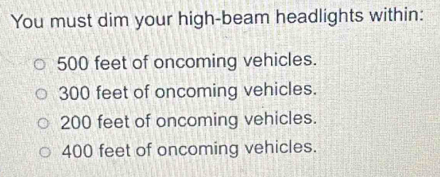 You must dim your high-beam headlights within:
500 feet of oncoming vehicles.
300 feet of oncoming vehicles.
200 feet of oncoming vehicles.
400 feet of oncoming vehicles.