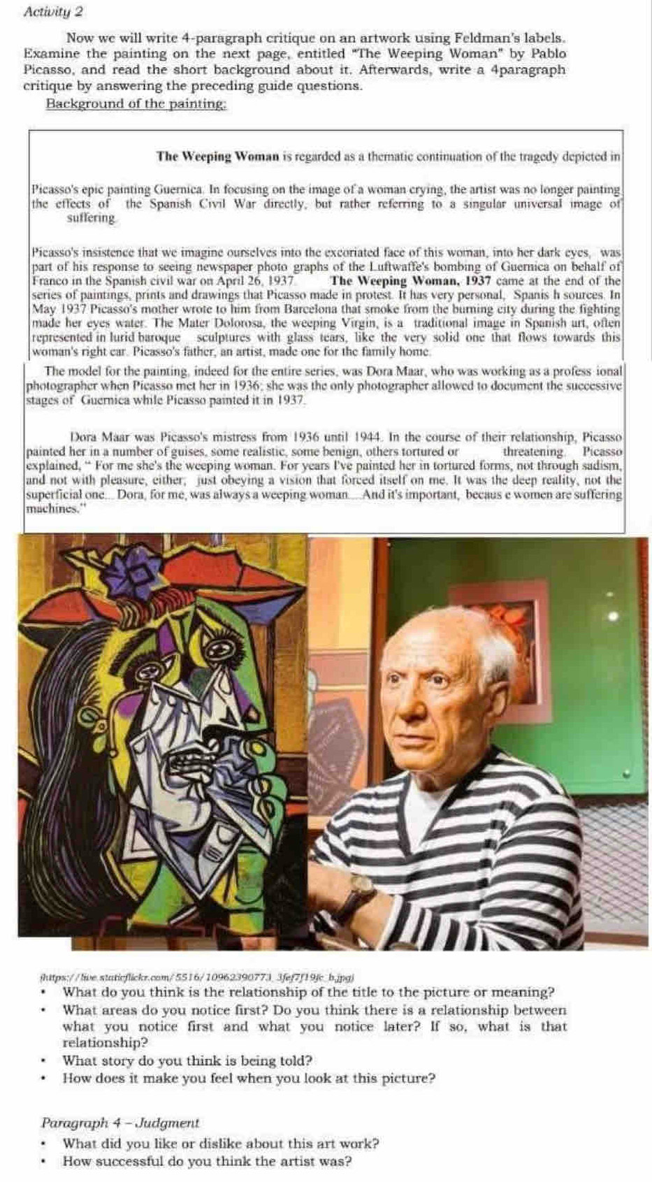 Activity 2
Now we will write 4-paragraph critique on an artwork using Feldman's labels.
Examine the painting on the next page, entitled “The Weeping Woman” by Pablo
Picasso, and read the short background about it. Afterwards, write a 4paragraph
critique by answering the preceding guide questions.
Background of the painting:
The Weeping Woman is regarded as a thematic continuation of the tragedy depicted in
Picasso's epic painting Guernica. In focusing on the image of a woman crying, the artist was no longer painting
the effects of the Spanish Civil War directly, but rather referring to a singular universal image of
suffering
Picasso's insistence that we imagine ourselves into the excoriated face of this woman, into her dark eyes, was
part of his response to seeing newspaper photo graphs of the Luftwaffe's bombing of Guernica on behalf of
Franco in the Spanish civil war on April 26, 1937 The Weeping Woman, 1937 came at the end of the
series of paintings, prints and drawings that Picasso made in protest. It has very personal, Spanis h sources. In
May 1937 Picasso's mother wrote to him from Barcelona that smoke from the burning city during the fighting
made her eyes water. The Mater Dolorosa, the weeping Virgin, is a traditional image in Spanish art, often
represented in lurid baroque sculptures with glass tears, like the very solid one that flows towards this
woman's right car. Picasso's father, an artist, made one for the family home.
The model for the painting, indeed for the entire series, was Dora Maar, who was working as a profess ional
photographer when Picasso met her in 1936; she was the only photographer allowed to document the successive
stages of Guernica while Picasso painted it in 1937.
Dora Maar was Picasso's mistress from 1936 until 1944. In the course of their relationship, Picasso
painted her in a number of guises, some realistic, some benign, others tortured or threatening  Picasso
explained, “ For me she's the weeping woman. For years I've painted her in tortured forms, not through sadism,
and not with pleasure, either; just obeying a vision that forced itself on me. It was the deep reality, not the
superficial one... Dora, for me, was always a weeping woman....And it's important, becaus e women are suffering
machines."
ihttps://live.staticflickr.com/5516/109623907733fef7f19fc_b.jpgj
What do you think is the relationship of the title to the picture or meaning?
What areas do you notice first? Do you think there is a relationship between
what you notice first and what you notice later? If so, what is that
relationship?
What story do you think is being told?
How does it make you feel when you look at this picture?
Paragraph 4 - Judgment
What did you like or dislike about this art work?
How successful do you think the artist was?